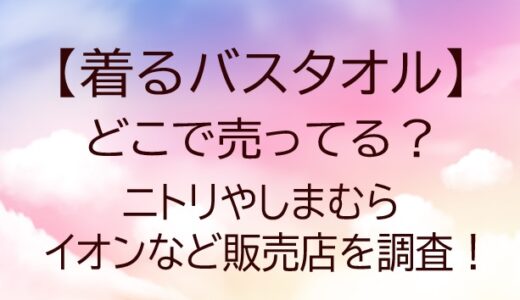 着るバスタオルはどこで売ってる？ニトリやしまむら・イオンなど販売店を調査！