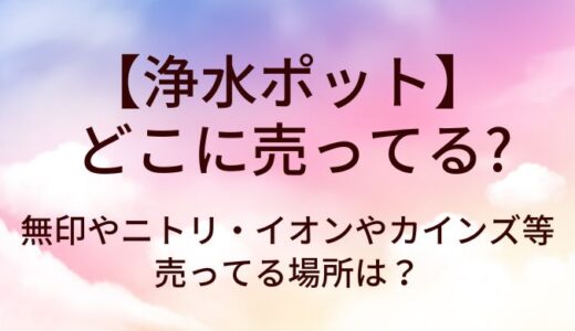 浄水ポットはどこに売ってる？無印やニトリ・イオンやカインズ等売ってる場所は？