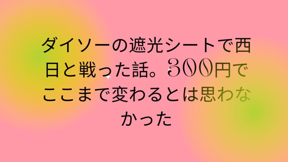 ダイソーの遮光シートで西日と戦った話。300円でここまで変わるとは思わなかった